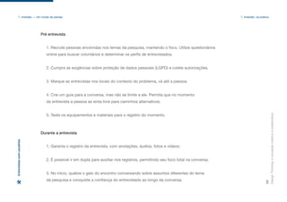Design
Thinking:
a
inovação
criativa
e
colaborativa
35
1. Imersão — Um modo de pensar 1. Imersão: na prática
Entrevistas
com
usuários
1. Recrute pessoas envolvidas nos temas da pesquisa, mantendo o foco. Utilize questionários
online para buscar voluntários e determinar os perfis de entrevistados.
2. Cumpra as exigências sobre proteção de dados pessoais (LGPD) e colete autorizações.
3. Marque as entrevistas nos locais do contexto do problema, vá até a pessoa.
4. Crie um guia para a conversa, mas não se limite a ele. Permita que no momento
da entrevista a pessoa se sinta livre para caminhos alternativos.
5. Teste os equipamentos e materiais para o registro do momento.
Pré entrevista
1. Garanta o registro da entrevista, com anotações, áudios, fotos e vídeos;
2. É possível ir em dupla para auxiliar nos registros, permitindo seu foco total na conversa;
3. No início, quebre o gelo do encontro conversando sobre assuntos diferentes do tema
da pesquisa e conquiste a confiança do entrevistado ao longo da conversa;
Durante a entrevista
 