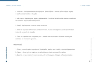 Design
Thinking:
a
inovação
criativa
e
colaborativa
36
1. Imersão — Um modo de pensar 1. Imersão: na prática
Entrevistas
com
usuários
4. Estimule o participante a explicar os porquês, aprofundando o assunto em busca das origens
e significados atribuídos à situação;
5. Não interfira nas respostas, deixe a pessoa pensar e construir os raciocínios, mesmo que demore.
Se mantenha disponível e seja imparcial;
6. A partir das respostas, construa outras perguntas;
7. Valide as respostas anteriores durante a entrevista, muitas vezes a pessoa pode se contradizer,
indicando um ponto de atenção;
8. Deixe as questões mais complexas para a metade final do encontro, utilizando informações
coletadas no início como ganchos.
1. Após a entrevista, além dos registros já realizados, registre seus insights e percepções pessoais;
2. Agrupe e documente os registros, compilando e correlacionando as informações;
3. Organize em padrões e crie resumos do que foi coletado para utilização na fase de ideação.
Pós entrevista
 