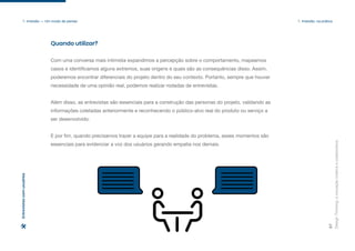 Design
Thinking:
a
inovação
criativa
e
colaborativa
37
1. Imersão — Um modo de pensar 1. Imersão: na prática
Entrevistas
com
usuários
Quando utilizar?
Com uma conversa mais intimista expandimos a percepção sobre o comportamento, mapeamos
casos e identificamos alguns extremos, suas origens e quais são as consequências disso. Assim,
poderemos encontrar diferenciais do projeto dentro do seu contexto. Portanto, sempre que houver
necessidade de uma opinião real, podemos realizar rodadas de entrevistas.
Além disso, as entrevistas são essenciais para a construção das personas do projeto, validando as
informações coletadas anteriormente e reconhecendo o público-alvo real do produto ou serviço a
ser desenvolvido.
E por fim, quando precisamos trazer a equipe para a realidade do problema, esses momentos são
essenciais para evidenciar a voz dos usuários gerando empatia nos demais.
 