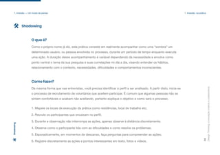 Design
Thinking:
a
inovação
criativa
e
colaborativa
38
1. Imersão — Um modo de pensar 1. Imersão: na prática
Como o próprio nome já diz, esta prática consiste em realmente acompanhar como uma “sombra” um
determinado usuário, ou pessoa envolvida no processo, durante um período de tempo enquanto executa
uma ação. A duração desse acompanhamento é variável dependendo da necessidade e envolve como
ponto central o tema da sua pesquisa e suas correlações no dia a dia, visando entender os hábitos,
relacionamento com o contexto, necessidades, dificuldades e comportamentos inconscientes.
O que é?
Da mesma forma que nas entrevistas, você precisa identificar o perfil a ser analisado. A partir disto, inicia-se
o processo de recrutamento de voluntários que aceitem participar. É comum que algumas pessoas não se
sintam confortáveis e acabam não aceitando, portanto explique o objetivo e como será o processo.
1. Mapeie os locais de execução da prática como residências, local de trabalho etc;
2. Recrute os participantes que encaixam no perfil;
3. Durante a observação não interrompa as ações, apenas observe à distância discretamente;
4. Observe como o participante lida com as dificuldades e como resolve os problemas;
5. Esporadicamente, em momentos de descanso, faça perguntas para compreender as ações;
6. Registre discretamente as ações e pontos interessantes em texto, fotos e vídeos.
Como fazer?
Shadowing
Shadowing
 