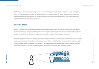 Quando utilizar?
No dia a dia executamos ações automáticas comandadas pelo nosso inconsciente e a observação desse
comportamento por um pesquisador pode trazer insights para inovação. Por meio da observação, podemos
atingir o entendimento de determinados contextos que o usuário não consegue descrever.
Portanto, podemos usar esse método quando buscamos entender as interações cotidianas com um produto
ou serviço, coletando itens não verbalizados em entrevistas e identificando momentos de emoção e reação.
Uma atividade possui correlação com a outra e as pessoas integram suas rotinas e criam lógicas próprias
de comportamento, com isso compreendemos demandas específicas dos perfis estudados.
Design
Thinking:
a
inovação
criativa
e
colaborativa
39
1. Imersão — Um modo de pensar 1. Imersão: na prática
Shadowing
Ao final das sessões de shadowing, reserve um momento para transferir seus registros, sejam anotações,
fotos ou vídeos e gere um diário de campo de como foi a experiência. Se o seu planejamento contempla
vários dias de acompanhamento do usuário, organize-se nos registros e não deixe para o final, evitando
perda de informações durante o processo.
 