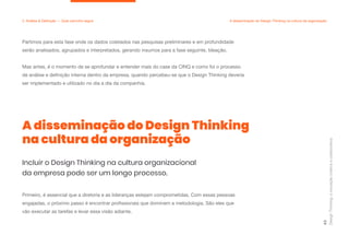 Primeiro, é essencial que a diretoria e as lideranças estejam comprometidas. Com essas pessoas
engajadas, o próximo passo é encontrar profissionais que dominem a metodologia. São eles que
vão executar as tarefas e levar essa visão adiante.
Partimos para esta fase onde os dados coletados nas pesquisas preliminares e em profundidade
serão analisados, agrupados e interpretados, gerando insumos para a fase seguinte, Ideação.
Mas antes, é o momento de se aprofundar e entender mais do case da CINQ e como foi o processo
de análise e definição interna dentro da empresa, quando percebeu-se que o Design Thinking deveria
ser implementado e utilizado no dia a dia da companhia.
A disseminação do Design Thinking
na cultura da organização
Design
Thinking:
a
inovação
criativa
e
colaborativa
43
2. Análise & Definição — Qual caminho seguir A disseminação do Design Thinking na cultura da organização
Incluir o Design Thinking na cultura organizacional
da empresa pode ser um longo processo.
 