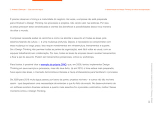 É preciso observar o timing e a maturidade do negócio. Às vezes, a empresa não está preparada
para introduzir o Design Thinking nos processos e projetos, não vendo valor nas práticas. Por isso,
as áreas precisam estar sensibilizadas e cientes dos benefícios e possibilidades dessa nova maneira
de olhar o mundo.
A empresa necessita avaliar os caminhos e como vai abordar o assunto em todas as áreas, pois
estamos falando de cultura — é uma mudança profunda. Depois, é necessário se comprometer com
essa mudança no longo prazo. Isso requer investimentos em infraestrutura, treinamentos e suporte.
Se o Design Thinking não permear todas as partes da organização, será fácil voltar ao usual, com as
equipes trabalhando sem colaboração. Por isso, todas as áreas da empresa devem receber treinamentos
e ficar a par do assunto. Podem ser treinamentos presenciais, online ou workshops.
Para ilustrar, é possível citar o exemplo da própria CINQ, que, em 2009, tentou implementar Design
Thinking em seus serviços e processos, mas não teve êxito. Já em 2018, o time estava mais preparado,
havia apoio das áreas, o mercado demonstrava interesse e havia embaixadores para facilitarem o processo.
De 2009 para 2018 muita água passou por baixo da ponte, projetos incríveis - e outros não tão incríveis
assim - que despertaram uma necessidade de entender o que foi feito de errado. No desenvolvimento de
um software existem diversas variáveis e quanto mais assertiva for a previsão e estimativa, melhor. Nesse
momento entrou o Design Thinking.
Design
Thinking:
a
inovação
criativa
e
colaborativa
44
2. Análise & Definição — Qual caminho seguir A disseminação do Design Thinking na cultura da organização
 