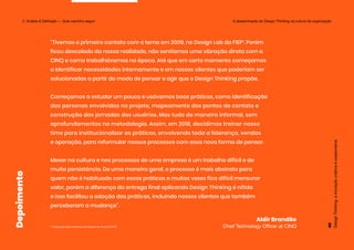 “Tivemos o primeiro contato com o tema em 2009, no Design Lab da FIEP¹. Porém
ficou descolado da nossa realidade, não sentíamos uma vibração direta com a
CINQ e como trabalhávamos na época. Até que em certo momento começamos
a identificar necessidades internamente e em nossos clientes que poderiam ser
solucionadas a partir do modo de pensar e agir que o Design Thinking propõe.
Começamos a estudar um pouco e usávamos boas práticas, como identificação
das personas envolvidas no projeto, mapeamento dos pontos de contato e
construção das jornadas dos usuários. Mas tudo de maneira informal, sem
aprofundamentos na metodologia. Assim, em 2018, decidimos treinar nosso
time para institucionalizar as práticas, envolvendo toda a liderança, vendas
e operação, para reformular nossos processos com essa nova forma de pensar.
Mexer na cultura e nos processos de uma empresa é um trabalho difícil e de
muita persistência. De uma maneira geral, o processo é mais abstrato para
quem não é habituado com essas práticas e muitas vezes fica difícil mensurar
valor, porém a diferença da entrega final aplicando Design Thinking é nítida
e isso facilitou a adoção das práticas, incluindo nossos clientes que também
perceberam a mudança”.
¹ Federação das Indústrias do Estado do Paraná (FIEP)
Aldir Brandão
Chief Technology Officer at CINQ
Design
Thinking:
a
inovação
criativa
e
colaborativa
45
2. Análise & Definição — Qual caminho seguir
Depoimento A disseminação do Design Thinking na cultura da organização
 