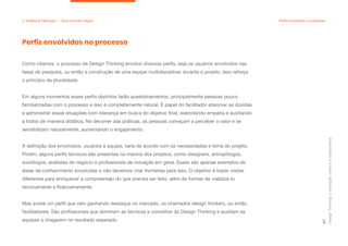 Como citamos, o processo de Design Thinking envolve diversos perfis, seja os usuários envolvidos nas
fases de pesquisa, ou então a construção de uma equipe multidisciplinar durante o projeto. Isso reforça
o princípio da pluralidade.
Em alguns momentos esses perfis distintos farão questionamentos, principalmente pessoas pouco
familiarizadas com o processo e isso é completamente natural. É papel do facilitador absorver as dúvidas
e administrar essas situações com liderança em busca do objetivo final, exercitando empatia e auxiliando
a todos de maneira didática. No decorrer das práticas, as pessoas começam a perceber o valor e se
sensibilizam naturalmente, aumentando o engajamento.
A definição dos envolvidos, usuários e equipe, varia de acordo com as necessidades e tema do projeto.
Porém, alguns perfis técnicos são presentes na maioria dos projetos, como designers, antropólogos,
sociólogos, analistas de negócio e profissionais de inovação em geral. Esses são apenas exemplos de
áreas de conhecimento envolvidas e não devemos criar fronteiras para isso. O objetivo é trazer visões
diferentes para enriquecer a compreensão do que precisa ser feito, além de formas de viabilizá-lo
tecnicamente e financeiramente.
Mas existe um perfil que vem ganhando destaque no mercado, os chamados design thinkers, ou então,
facilitadores. São profissionais que dominam as técnicas e conceitos do Design Thinking e auxiliam as
equipes a chegarem no resultado esperado.
Design
Thinking:
a
inovação
criativa
e
colaborativa
47
2. Análise & Definição — Qual caminho seguir Perfis envolvidos no processo
Perfis envolvidos no processo
 