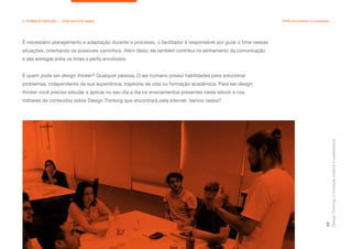 É necessário planejamento e adaptação durante o processo, o facilitador é responsável por guiar o time nessas
situações, orientando os possíveis caminhos. Além disso, ele também contribui no alinhamento da comunicação
e das entregas entre os times e perfis envolvidos.
E quem pode ser design thinker? Qualquer pessoa. O ser humano possui habilidades para solucionar
problemas, independente da sua experiência, trajetória de vida ou formação acadêmica. Para ser design
thinker você precisa estudar e aplicar no seu dia a dia os ensinamentos presentes neste ebook e nos
milhares de conteúdos sobre Design Thinking que encontrará pela internet. Vamos nessa?
Design
Thinking:
a
inovação
criativa
e
colaborativa
48
2. Análise & Definição — Qual caminho seguir Perfis envolvidos no processo
 