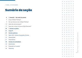 Sumário da seção
Design
Thinking:
a
inovação
criativa
e
colaborativa
4
1. Imersão — Um modo de pensar
O que é Design Thinking?
Por que devemos usar o Design Thinking?
Quais são seus princípios?
Quais são as fases do famoso Duplo Diamante?
1. Imersão na prática
3
5
9
13
17
20
O que é?
21
Imersão preliminar
21
Matriz CSD - Certezas, Suposições e Dúvidas
22
Pesquisa Desk
25
Proto-Persona
27
Imersão em profundidade
29
Questionários
30
Entrevistas com usuários
34
Shadowing
38
1. Imersão — Um modo de pensar
 