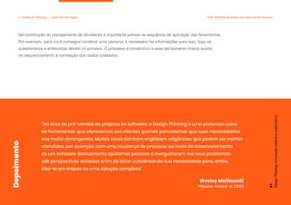 “Na área de pré-vendas de projetos de software, o Design Thinking é uma poderosa caixa
de ferramentas que oferecemos aos clientes quando percebemos que suas necessidades
são muito abrangentes. Muitas vezes também englobam exigências que podem ser melhor
atendidas, por exemplo, com uma mudança de processo ao invés do desenvolvimento
de um software. Basicamente ajudamos pessoas a mergulharem nos seus problemas
sob perspectivas variadas a fim de obter a essência da sua necessidade para, então,
diluí-la em etapas de uma solução completa”.
Wesley Maffazzolli
Presales Analyst at CINQ
Design
Thinking:
a
inovação
criativa
e
colaborativa
51
Depoimento
Na construção do planejamento de atividades é importante pensar na sequência de aplicação das ferramentas.
Por exemplo, para você conseguir construir uma persona, é necessário ter informações para isso, logo os
questionários e entrevistas devem vir primeiro. O processo é construtivo e esse pensamento macro auxilia
no sequenciamento e correlação dos dados coletados.
2. Análise & Definição — Qual caminho seguir Todo profissional possui sua caixa de ferramentas
 