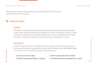 Design
Thinking:
a
inovação
criativa
e
colaborativa
54
Para ajudar você a realizar a fase de análise dos dados e definição do problema, trouxemos
algumas ferramentas. Confira a seguir.
2. Análise & Definição — Qual caminho seguir 2. Análise & Definição: na prática
São registros resumidos das informações relevantes retiradas dos materiais coletados nas pesquisas.
A ideia é extrair os pontos principais de uma interação com o usuário, por exemplo, ao escutar um áudio
ou analisar as anotações de uma entrevista. A equipe assimila e traduz as informações nesses cartões
de insights e a partir deles consegue gerar ideias para atender as necessidades do contexto.
O que é?
O cartão de insight deve conter informações que ajudem na análise, para contextualizar a equipe que
não participou da pesquisa ou do tratamento de dados. Essas informações, tags e classificações podem
variar de acordo com a necessidade do projeto. Os itens básicos são:
Como fazer?
Cartões de insights
Cartões
de
insights
- Um título que resume o insight;
- O trecho do texto de onde originou o conteúdo;
- A fonte de pesquisa de onde foi coletado;
- O contexto do momento de interação com o usuário.
 