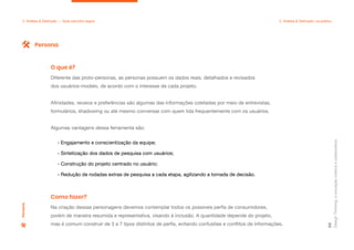 Design
Thinking:
a
inovação
criativa
e
colaborativa
58
2. Análise & Definição — Qual caminho seguir 2. Análise & Definição: na prática
Diferente das proto-personas, as personas possuem os dados reais, detalhados e revisados
dos usuários-modelo, de acordo com o interesse de cada projeto.
Afinidades, receios e preferências são algumas das informações coletadas por meio de entrevistas,
formulários, shadowing ou até mesmo conversas com quem lida frequentemente com os usuários.
Algumas vantagens dessa ferramenta são:
- Engajamento e conscientização da equipe;
- Sintetização dos dados de pesquisa com usuários;
- Construção do projeto centrado no usuário;
- Redução de rodadas extras de pesquisa a cada etapa, agilizando a tomada de decisão.
O que é?
Na criação dessas personagens devemos contemplar todos os possíveis perfis de consumidores,
porém de maneira resumida e representativa, visando à inclusão. A quantidade depende do projeto,
mas é comum construir de 3 a 7 tipos distintos de perfis, evitando confusões e conflitos de informações.
Como fazer?
Persona
Persona
 