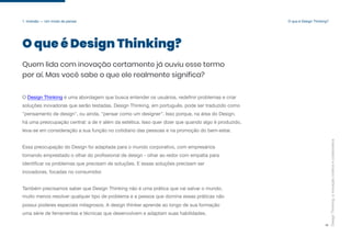Design
Thinking:
a
inovação
criativa
e
colaborativa
5
O que é Design Thinking?
1. Imersão — Um modo de pensar
O que é Design Thinking?
Quem lida com inovação certamente já ouviu esse termo
por aí. Mas você sabe o que ele realmente significa?
O Design Thinking é uma abordagem que busca entender os usuários, redefinir problemas e criar
soluções inovadoras que serão testadas. Design Thinking, em português, pode ser traduzido como
"pensamento de design", ou ainda, "pensar como um designer". Isso porque, na área do Design,
há uma preocupação central: a de ir além da estética. Isso quer dizer que quando algo é produzido,
leva-se em consideração a sua função no cotidiano das pessoas e na promoção do bem-estar.
Essa preocupação do Design foi adaptada para o mundo corporativo, com empresários
tomando emprestado o olhar do profissional de design - olhar ao redor com empatia para
identificar os problemas que precisam de soluções. E essas soluções precisam ser
inovadoras, focadas no consumidor.
Também precisamos saber que Design Thinking não é uma prática que vai salvar o mundo,
muito menos resolver qualquer tipo de problema e a pessoa que domina essas práticas não
possui poderes especiais milagrosos. A design thinker aprende ao longo de sua formação
uma série de ferramentas e técnicas que desenvolvem e adaptam suas habilidades.
 