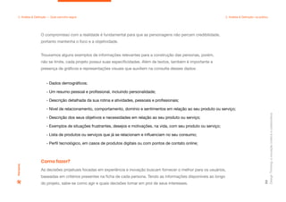 Design
Thinking:
a
inovação
criativa
e
colaborativa
59
2. Análise & Definição — Qual caminho seguir 2. Análise & Definição: na prática
O compromisso com a realidade é fundamental para que as personagens não percam credibilidade,
portanto mantenha o foco e a objetividade.
Trouxemos alguns exemplos de informações relevantes para a construção das personas, porém,
não se limite, cada projeto possui suas especificidades. Além de textos, também é importante a
presença de gráficos e representações visuais que auxiliem na consulta desses dados:
- Dados demográficos;
- Um resumo pessoal e profissional, incluindo personalidade;
- Descrição detalhada da sua rotina e atividades, pessoais e profissionais;
- Nível de relacionamento, comportamento, domínio e sentimentos em relação ao seu produto ou serviço;
- Descrição dos seus objetivos e necessidades em relação ao seu produto ou serviço;
- Exemplos de situações frustrantes, desejos e motivações, na vida, com seu produto ou serviço;
- Lista de produtos ou serviços que já se relacionam e influenciam no seu consumo;
- Perfil tecnológico, em casos de produtos digitais ou com pontos de contato online;
Persona
As decisões projetuais focadas em experiência e inovação buscam fornecer o melhor para os usuários,
baseadas em critérios presentes na ficha de cada persona. Tendo as informações disponíveis ao longo
do projeto, sabe-se como agir e quais decisões tomar em prol de seus interesses.
Como fazer?
 