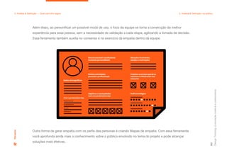 Dados demográficos
Resumo pessoal e profissional,
incluindo personalidade
Rotina e atividades,
pessoais e profissionais
Objetivos e necessidades
com seu produto/serviço
Com o produto/serviço
Relacionamento
Comportamento
Domínio
Sentimentos
Situações frustrantes,
desejos e motivações
Produtos e serviços que já se
relaciona e influenciam seu
consumo
Perfil tecnológico
Design
Thinking:
a
inovação
criativa
e
colaborativa
60
2. Análise & Definição — Qual caminho seguir 2. Análise & Definição: na prática
Além disso, ao personificar um possível modo de uso, o foco da equipe se torna a construção da melhor
experiência para essa pessoa, sem a necessidade de validação a cada etapa, agilizando a tomada de decisão.
Essa ferramenta também auxilia no consenso e no exercício da empatia dentro da equipe.
Outra forma de gerar empatia com os perfis das personas é criando Mapas de empatia. Com essa ferramenta
você aprofunda ainda mais o conhecimento sobre o público envolvido no tema do projeto e pode alcançar
soluções mais efetivas.
Persona
 
