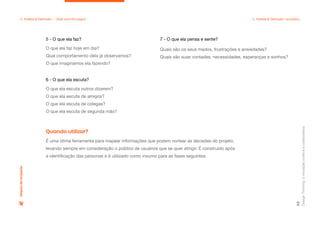 Design
Thinking:
a
inovação
criativa
e
colaborativa
62
2. Análise & Definição — Qual caminho seguir 2. Análise & Definição: na prática
Mapas
de
empatia
5 - O que ela faz?
O que ela faz hoje em dia?
Qual comportamento dela já observamos?
O que imaginamos ela fazendo?
6 - O que ela escuta?
O que ela escuta outros dizerem?
O que ela escuta de amigos?
O que ela escuta de colegas?
O que ela escuta de segunda mão?
7 - O que ela pensa e sente?
Quais são os seus medos, frustrações e ansiedades?
Quais são suas vontades, necessidades, esperanças e sonhos?
É uma ótima ferramenta para mapear informações que podem nortear as decisões do projeto,
levando sempre em consideração o público de usuários que se quer atingir. É construído após
a identificação das personas e é utilizado como insumo para as fases seguintes.
Quando utilizar?
 