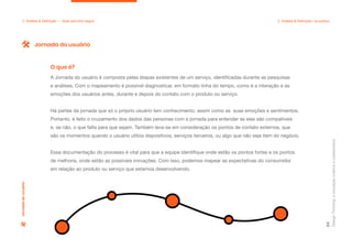 Design
Thinking:
a
inovação
criativa
e
colaborativa
64
2. Análise & Definição — Qual caminho seguir 2. Análise & Definição: na prática
A Jornada do usuário é composta pelas etapas existentes de um serviço, identificadas durante as pesquisas
e análises. Com o mapeamento é possível diagnosticar, em formato linha do tempo, como é a interação e as
emoções dos usuários antes, durante e depois do contato com o produto ou serviço.
Há partes da jornada que só o próprio usuário tem conhecimento, assim como as suas emoções e sentimentos.
Portanto, é feito o cruzamento dos dados das personas com a jornada para entender se elas são compatíveis
e, se não, o que falta para que sejam. Também leva-se em consideração os pontos de contato externos, que
são os momentos quando o usuário utiliza dispositivos, serviços terceiros, ou algo que não seja item do negócio.
Essa documentação do processo é vital para que a equipe identifique onde estão os pontos fortes e os pontos
de melhoria, onde estão as possíveis inovações. Com isso, podemos mapear as expectativas do consumidor
em relação ao produto ou serviço que estamos desenvolvendo.
O que é?
Jornada do usuário
Jornada
do
usuário
 