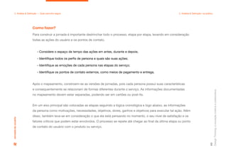 Design
Thinking:
a
inovação
criativa
e
colaborativa
65
2. Análise & Definição — Qual caminho seguir 2. Análise & Definição: na prática
Para construir a jornada é importante destrinchar todo o processo, etapa por etapa, levando em consideração
todas as ações do usuário e os pontos de contato.
Após o mapeamento, constroem-se as versões de jornadas, pois cada persona possui suas características
e consequentemente se relacionam de formas diferentes durante o serviço. As informações documentadas
no mapeamento devem estar separadas, podendo ser em cartões ou post-its.
Em um eixo principal são colocadas as etapas seguindo a lógica cronológica e logo abaixo, as informações
da persona como motivações, necessidades, objetivos, dores, ganhos e objetivos para executar tal ação. Além
disso, também leva-se em consideração o que ela está pensando no momento, o seu nível de satisfação e os
fatores críticos que podem estar envolvidos. O processo se repete até chegar ao final da última etapa ou ponto
de contato do usuário com o produto ou serviço.
Como fazer?
Jornada
do
usuário
- Considere o espaço de tempo das ações em antes, durante e depois;
- Identifique todos os perfis de persona e quais são suas ações;
- Identifique as emoções de cada persona nas etapas do serviço;
- Identifique os pontos de contato externos, como meios de pagamento e entrega.
 