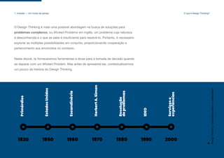 1820 1950 1960 1970 1980 1990 2000
Primórdios
Estados
Unidos
Escandinávia
Herbert
A.
Simon
Resolução
de
problemas
IDEO
Serviços
e
experiências
O Design Thinking é mais uma possível abordagem na busca de soluções para
problemas complexos, ou Wicked Problems em inglês, um problema cuja natureza
é desconhecida e o que se sabe é insuficiente para resolvê-lo. Portanto, é necessário
explorar as múltiplas possibilidades em conjunto, proporcionando cooperação e
pertencimento aos envolvidos no contexto.
Neste ebook, te forneceremos ferramentas e dicas para a tomada de decisão quando
se deparar com um Wicked Problem. Mas antes de apresentá-las, contextualizarmos
um pouco da história do Design Thinking.
Design
Thinking:
a
inovação
criativa
e
colaborativa
6
1. Imersão — Um modo de pensar O que é Design Thinking?
 