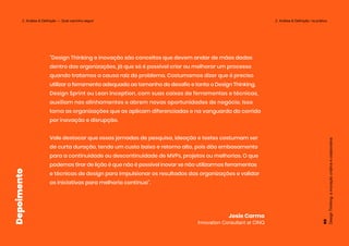“Design Thinking e inovação são conceitos que devem andar de mãos dadas
dentro das organizações, já que só é possível criar ou melhorar um processo
quando tratamos a causa raiz do problema. Costumamos dizer que é preciso
utilizar a ferramenta adequada ao tamanho do desafio e tanto o Design Thinking,
Design Sprint ou Lean Inception, com suas caixas de ferramentas e técnicas,
auxiliam nos alinhamentos e abrem novas oportunidades de negócio. Isso
torna as organizações que as aplicam diferenciadas e na vanguarda da corrida
por inovação e disrupção.
Vale destacar que essas jornadas de pesquisa, ideação e testes costumam ser
de curta duração, tendo um custo baixo e retorno alto, pois dão embasamento
para a continuidade ou descontinuidade de MVPs, projetos ou melhorias. O que
podemos tirar de lição é que não é possível inovar se não utilizarmos ferramentas
e técnicas de design para impulsionar os resultados das organizações e validar
as iniciativas para melhoria contínua”.
Josie Carmo
Innovation Consultant at CINQ
Depoimento
Design
Thinking:
a
inovação
criativa
e
colaborativa
69
2. Análise & Definição — Qual caminho seguir 2. Análise & Definição: na prática
 
