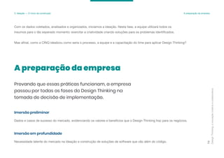 Com os dados coletados, analisados e organizados, iniciamos a ideação. Nesta fase, a equipe utilizará todos os
insumos para o tão esperado momento: exercitar a criatividade criando soluções para os problemas identificados.
Mas afinal, como a CINQ idealizou como seria o processo, a equipe e a capacitação do time para aplicar Design Thinking?
Design
Thinking:
a
inovação
criativa
e
colaborativa
73
3. Ideação — O início da construção A preparação da empresa
A preparação da empresa
Provando que essas práticas funcionam, a empresa
passou por todas as fases do Design Thinking na
tomada de decisão de implementação.
Dados e casos de sucesso do mercado, evidenciando os valores e benefícios que o Design Thinking traz para os negócios.
Imersão preliminar
Necessidade latente do mercado na ideação e construção de soluções de software que vão além do código.
Imersão em profundidade
 