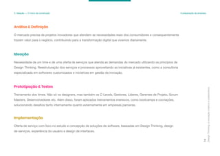 Design
Thinking:
a
inovação
criativa
e
colaborativa
74
3. Ideação — O início da construção A preparação da empresa
O mercado precisa de projetos inovadores que atendem as necessidades reais dos consumidores e consequentemente
trazem valor para o negócio, contribuindo para a transformação digital que vivemos diariamente.
Análise & Definição
Necessidade de um time e de uma oferta de serviços que atenda as demandas do mercado utilizando os princípios de
Design Thinking. Reestruturação dos serviços e processos aproveitando as iniciativas já existentes, como a consultoria
especializada em softwares customizados e iniciativas em gestão da inovação.
Ideação
Treinamento dos times. Não só os designers, mas também os C-Levels, Gestores, Líderes, Gerentes de Projeto, Scrum
Masters, Desenvolvedores etc. Além disso, foram aplicados treinamentos imersivos, como bootcamps e cocriações,
solucionando desafios tanto internamente quanto externamente em empresas parceiras.
Prototipação & Testes
Oferta de serviço com foco no estudo e concepção de soluções de software, baseadas em Design Thinking, design
de serviços, experiência do usuário e design de interfaces.
Implementação
 
