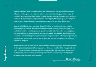 “Exercer empatia, ouvir o cliente, tratar uma necessidade. São alguns exemplos das
reflexões óbvias que toda empresa sabe da importância, mas que muitas vezes é
tão difícil de praticar. De certa forma, apenas um processo de tomada de consciência
na busca de aprendizado proposital sobre o tema pode fazer com que uma empresa
caia na real e deixe que esses conceitos façam parte do seu dia a dia de fato.
Quando a CINQ se propôs a estudar Design Thinking foi exatamente esta escolha
consciente que fizemos. Não foi um processo simples, pois no começo parece tudo
muito interessante e muitas pessoas querem estudar o tema. Porém o tempo passa
e se não tivermos os embaixadores do Design Thinking martelando a importância do
conceito e trabalhando para incorporar como um processo na cultura da organização,
tudo isso não passaria de mais um curso legal que fizemos em algum momento da
história da empresa.
Depois de um ciclo de mais de um ano aplicando Design Thinking e realizando projetos
de design de soluções de software, podemos dizer que esse tema foi incorporado na
CINQ. E não apenas em projetos, mas em todas as áreas que passaram a olhar com
muito mais cuidado para seus clientes, pensando em como cada pessoa pode ter
a melhor experiência na organização”.
Bárbara Ritzmann
Organizational Development Manager at CINQ
Design
Thinking:
a
inovação
criativa
e
colaborativa
75
Depoimento
3. Ideação — O início da construção A preparação da empresa
 