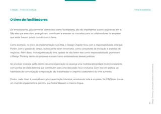 Design
Thinking:
a
inovação
criativa
e
colaborativa
77
3. Ideação — O início da construção O time de facilitadores
Os embaixadores, popularmente conhecidos como facilitadores, são tão importantes quanto as práticas em si.
São eles que executam, evangelizam, contribuem e ensinam os conceitos para os colaboradores da empresa
que ainda tiveram pouco contato com o tema.
Como exemplo, no início da implementação na CINQ, o Design Chapter ficou com a responsabilidade principal.
Porém, com o passar do tempo, outros perfis foram envolvidos, como consultores de inovação e analistas de
negócios. Além disso, muitas pessoas do time, apesar de não terem isso como responsabilidade, promovem
o Design Thinking dentro da empresa e atuam como embaixadoras dessas práticas.
Ao envolver diversos perfis dentro de uma organização se alcança uma multidisciplinaridade muito consistente,
com pontos de vista distintos que contribuem para uma discussão rica e inclusiva. Com isso em prática, as
habilidade de comunicação e negociação são trabalhadas e o espírito colaborativo do time aumenta.
Porém, nada disso é possível sem uma capacitação intensiva, envolvendo toda a empresa. Na CINQ isso trouxe
um nível de engajamento e permitiu que todos falassem a mesma língua.
O time de facilitadores
 