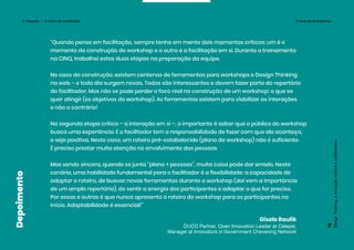 “Quando penso em facilitação, sempre tenho em mente dois momentos críticos: um é o
momento da construção do workshop e o outro é a facilitação em si. Durante o treinamento
na CINQ, trabalhei estas duas etapas na preparação da equipe.
No caso da construção, existem centenas de ferramentas para workshops e Design Thinking
na web – e todo dia surgem novas. Todas são interessantes e devem fazer parte do repertório
do facilitador. Mas não se pode perder o foco real na construção de um workshop: o que se
quer atingir (os objetivos do workshop). As ferramentas existem para viabilizar as interações
e não o contrário!
Na segunda etapa crítica – a interação em si –, o importante é saber que o público do workshop
busca uma experiência. E o facilitador tem a responsabilidade de fazer com que ela aconteça,
e seja positiva. Neste caso, um roteiro pré-estabelecido (plano de workshop) não é suficiente.
É preciso prestar muita atenção no envolvimento das pessoas
Mas sendo sincera, quando se junta “plano + pessoas”, muita coisa pode dar errado. Neste
cenário, uma habilidade fundamental para o facilitador é a flexibilidade: a capacidade de
adaptar o roteiro, de buscar novas ferramentas durante o workshop (daí vem a importância
de um amplo repertório), de sentir a energia dos participantes e adaptar o que for preciso.
Por essas e outras é que nunca apresento o roteiro do workshop para os participantes no
início. Adaptabilidade é essencial!”
Gisele Raulik
DUCO Partner, Open Innovation Leader at Celepar,
Manager at Innovators in Government Chevening Network
Design
Thinking:
a
inovação
criativa
e
colaborativa
78
Depoimento
3. Ideação — O início da construção O time de facilitadores
 