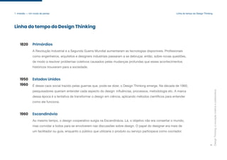 A Revolução Industrial e a Segunda Guerra Mundial aumentaram as tecnologias disponíveis. Profissionais
como engenheiros, arquitetos e designers industriais passaram a se debruçar, então, sobre novas questões,
de modo a resolver problemas coletivos causados pelas mudanças profundas que esses acontecimentos
históricos trouxeram para a sociedade.
Design
Thinking:
a
inovação
criativa
e
colaborativa
7
Primórdios
Linha do tempo do Design Thinking
1820
É desse caos social trazido pelas guerras que, pode-se dizer, o Design Thinking emerge. Na década de 1960,
pesquisadores queriam entender cada aspecto do design: influências, processos, metodologia etc. A marca
dessa época é a tentativa de transformar o design em ciência, aplicando métodos científicos para entender
como ele funciona.
Estados Unidos
1950
1960
Ao mesmo tempo, o design cooperativo surgia na Escandinávia. Lá, o objetivo não era consertar o mundo,
mas convidar a todos para se envolverem nas discussões sobre design. O papel do designer era mais de
um facilitador ou guia, enquanto o público que utilizaria o produto ou serviço participava como cocriador.
Escandinávia
1960
1. Imersão — Um modo de pensar Linha do tempo do Design Thinking
 