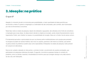Design
Thinking:
a
inovação
criativa
e
colaborativa
80
3. Ideação: na prática
O que é?
Ideação é o momento de abrir os horizontes para possibilidades, a maior quantidade de ideias permitirá que
se encontre a melhor. É quando a imaginação e a criatividade não são censuradas, pelo contrário, são incentivadas
por meio de ferramentas e encontros.
Nesta fase, todos os dados da pesquisa, depois de analisados e agrupados, são utilizados como fonte de consciência
e inspiração para novas ideias. As ideias devem atender os objetivos do projeto, sendo viáveis financeiramente e tecno-
logicamente. Porém, sem interferir na riqueza e na possibilidade de inovação. Deve-se ir a fundo, fora do senso comum.
É fundamental aproveitar a oportunidade de reunir os diversos perfis multidisciplinares como equipe para pensarem
na solução do projeto de maneira holística. Isso inclui os usuários, parceiros e até mesmo os clientes, que sentem
na pele as dores do problema e podem atuar como especialistas. Embasados nos dados de pesquisa, todos pensam
em conjunto em alternativas.
Deve-se ter cuidado e atenção em dois pontos: o primeiro é evitar o envolvimento de usuários enviesados, que
participaram em pesquisas anteriores do projeto. O segundo, é envolver as pessoas imersas no contexto do
problema, como os clientes, trazendo a necessidade de incentivo para que consigam alcançar uma visão externa
do dia a dia, sem distorções.
3. Ideação — O início da construção 3. Ideação: na prática
 