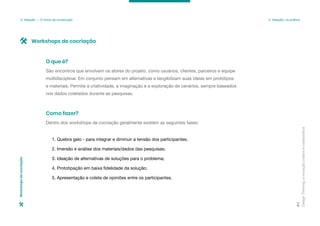 Design
Thinking:
a
inovação
criativa
e
colaborativa
81
São encontros que envolvem os atores do projeto, como usuários, clientes, parceiros e equipe
multidisciplinar. Em conjunto pensam em alternativas e tangibilizam suas ideias em protótipos
e materiais. Permite a criatividade, a imaginação e a exploração de cenários, sempre baseados
nos dados coletados durante as pesquisas.
O que é?
Dentro dos workshops de cocriação geralmente existem as seguintes fases:
1. Quebra gelo - para integrar e diminuir a tensão dos participantes;
2. Imersão e análise dos materiais/dados das pesquisas;
3. Ideação de alternativas de soluções para o problema;
4. Prototipação em baixa fidelidade da solução;
5. Apresentação e coleta de opiniões entre os participantes.
Como fazer?
Workshops de cocriação
Workshops
de
cocriação
3. Ideação — O início da construção 3. Ideação: na prática
 