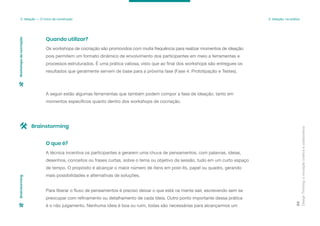 Os workshops de cocriação são promovidos com muita frequência para realizar momentos de ideação
pois permitem um formato dinâmico de envolvimento dos participantes em meio a ferramentas e
processos estruturados. É uma prática valiosa, visto que ao final dos workshops são entregues os
resultados que geralmente servem de base para a próxima fase (Fase 4: Prototipação e Testes).
A seguir estão algumas ferramentas que também podem compor a fase de ideação, tanto em
momentos específicos quanto dentro dos workshops de cocriação.
Quando utilizar?
Design
Thinking:
a
inovação
criativa
e
colaborativa
84
3. Ideação — O início da construção 3. Ideação: na prática
Workshops
de
cocriação
Brainstorming
A técnica incentiva os participantes a gerarem uma chuva de pensamentos, com palavras, ideias,
desenhos, conceitos ou frases curtas, sobre o tema ou objetivo da sessão, tudo em um curto espaço
de tempo. O propósito é alcançar o maior número de itens em post-its, papel ou quadro, gerando
mais possibilidades e alternativas de soluções.
Para liberar o fluxo de pensamentos é preciso deixar o que está na mente sair, escrevendo sem se
preocupar com refinamento ou detalhamento de cada ideia. Outro ponto importante dessa prática
é o não julgamento. Nenhuma ideia é boa ou ruim, todas são necessárias para alcançarmos um
O que é?
Brainstorming
 