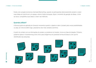Existe uma variação da técnica chamada Brainwriting, quando os participantes silenciosamente anotam e colam
suas ideias em post-its em um espaço visível a todos da equipe. Após o momento de geração de ideias, o time
se reúne, compartilha suas ideias e votam nas melhores.
Design
Thinking:
a
inovação
criativa
e
colaborativa
86
3. Ideação — O início da construção 3. Ideação: na prática
Brainstorming
A técnica pode ser aplicada em diversos momentos quando o objetivo é abrir o projeto para novas possibilidades.
ou seja, ao invés de definir algo, precisamos dos mais variados caminhos.
A partir do contato com as informações do projeto ou problema na imersão, inicia-se a fase de ideação. Portanto,
podemos aplicar o brainstorming como início para chegarmos em possíveis formas de atacar a dor que foi
identificada nas pesquisas.
Quando utilizar?
 