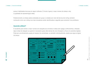 possuir habilidades técnicas em algum software. O intuito é gerar o maior número de ideias e não
a qualidade da representação delas.
Posteriormente, as ideias serão analisadas em grupo e votadas por meio da técnica dot voting, também
conhecido como zen voting e as mais inovadoras serão identificadas e seguirão para evoluírem nos protótipos.
Design
Thinking:
a
inovação
criativa
e
colaborativa
88
3. Ideação — O início da construção 3. Ideação: na prática
Crazy
Eights
É excelente para extrair o maior número de variações de conceitos e ideias sem apego a refinamentos. Utilizada
seja na fase de ideação ou quando é necessário gerar alternativas de uma interação ou fluxo em produtos digitais.
Pode ser uma ferramenta usada em equipe nos workshops, ou também individualmente, desde que siga as regras
do tempo.
Quando utilizar?
 