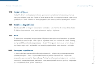 Design
Thinking:
a
inovação
criativa
e
colaborativa
8
1. Imersão — Um modo de pensar Linha do tempo do Design Thinking
Herbert A. Simon, cientista da computação, aparece como um célebre nome ao ser o primeiro a
mencionar o design como uma ciência ou forma de pensar. Ele contribuiu com diversas ideias, como
prototipação e testes por meio da observação e focou em desenvolvimento de inteligência artificial.
Herbert A. Simon
1970
Na década de 80, os designers passam a ser estudados e suas maneiras de pensar são avaliadas.
O objetivo é compreender como esses profissionais resolvem problemas.
Resolução de problemas
1980
O design toma emprestado ferramentas das ciências sociais, assim como desenvolve as próprias
ferramentas de pesquisa. Em 1991, surge um importante nome para a história do Design Thinking:
a empresa IDEO, conhecida por popularizar o Design Thinking, pois desenvolveu ferramentas para
que mesmo quem não é familiarizado com a metodologia do design possa entender o processo.
IDEO
1990
O design dá uma virada na direção da criação de serviços e experiências, inclusive em parcerias
com não-designers e passa a promover ferramentas do design fora dessa área — no mundo
corporativo, por exemplo. No Brasil, o Design Thinking tem influenciado principalmente o contexto
corporativo, dentre as empresas que buscam inovar, sendo adotado tanto em negócios tradicionais
que buscam se atualizar, quanto nas startups.
Serviços e experiências
2000
 