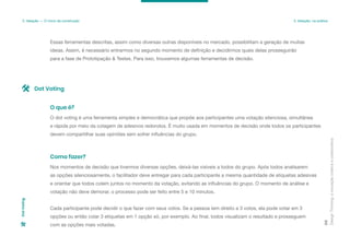 Essas ferramentas descritas, assim como diversas outras disponíveis no mercado, possibilitam a geração de muitas
ideias. Assim, é necessário entrarmos no segundo momento de definição e decidirmos quais delas prosseguirão
para a fase de Prototipação & Testes. Para isso, trouxemos algumas ferramentas de decisão.
Design
Thinking:
a
inovação
criativa
e
colaborativa
89
3. Ideação — O início da construção 3. Ideação: na prática
Dot
Voting
O dot voting é uma ferramenta simples e democrática que propõe aos participantes uma votação silenciosa, simultânea
e rápida por meio da colagem de adesivos redondos. É muito usada em momentos de decisão onde todos os participantes
devem compartilhar suas opiniões sem sofrer influências do grupo.
O que é?
Nos momentos de decisão que tivermos diversas opções, deixá-las visíveis a todos do grupo. Após todos analisarem
as opções silenciosamente, o facilitador deve entregar para cada participante a mesma quantidade de etiquetas adesivas
e orientar que todos colem juntos no momento da votação, evitando as influências do grupo. O momento de análise e
votação não deve demorar, o processo pode ser feito entre 5 e 10 minutos.
Cada participante pode decidir o que fazer com seus votos. Se a pessoa tem direito a 3 votos, ela pode votar em 3
opções ou então colar 3 etiquetas em 1 opção só, por exemplo. Ao final, todos visualizam o resultado e prosseguem
com as opções mais votadas.
Como fazer?
Dot Voting
 