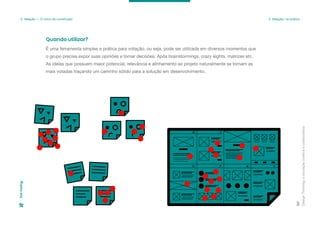 Design
Thinking:
a
inovação
criativa
e
colaborativa
90
3. Ideação — O início da construção 3. Ideação: na prática
Dot
Voting
É uma ferramenta simples e prática para votação, ou seja, pode ser utilizada em diversos momentos que
o grupo precisa expor suas opiniões e tomar decisões. Após brainstormings, crazy eights, matrizes etc.
As ideias que possuem maior potencial, relevância e alinhamento ao projeto naturalmente se tornam as
mais votadas traçando um caminho sólido para a solução em desenvolvimento.
Quando utilizar?
 