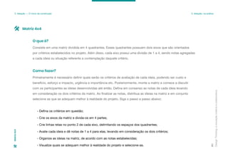 Design
Thinking:
a
inovação
criativa
e
colaborativa
91
3. Ideação — O início da construção 3. Ideação: na prática
Matriz
4x4
Consiste em uma matriz dividida em 4 quadrantes. Esses quadrantes possuem dois eixos que são orientados
por critérios estabelecidos no projeto. Além disso, cada eixo possui uma divisão de 1 a 4, sendo notas agregadas
a cada ideia ou situação referente a contemplação daquele critério.
O que é?
Primeiramente é necessário definir quais serão os critérios de avaliação de cada ideia, podendo ser custo e
benefício, esforço e impacto, urgência e importância etc. Posteriormente, monte a matriz e comece a discutir
com os participantes as ideias desenvolvidas até então. Defina em consenso as notas de cada ideia levando
em consideração os dois critérios da matriz. Ao finalizar as notas, distribua as ideias na matriz e em conjunto
selecione as que se adequam melhor à realidade do projeto. Siga o passo a passo abaixo:
- Defina os critérios em questão;
- Crie os eixos da matriz e divida-os em 4 partes;
- Crie linhas retas no ponto 2 de cada eixo, delimitando os espaços dos quadrantes;
- Avalie cada ideia e dê notas de 1 a 4 para elas, levando em consideração os dois critérios;
- Organize as ideias na matriz, de acordo com as notas estabelecidas;
- Visualize quais se adequam melhor à realidade do projeto e selecione-as.
Como fazer?
Matriz 4x4
 