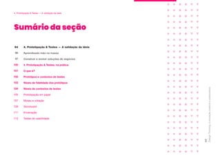 Sumário da seção
Design
Thinking:
a
inovação
criativa
e
colaborativa
95
4. Prototipação & Testes — A validação da ideia
Aprendizado mão na massa
Construir e evoluir soluções de negócios
4. Prototipação & Testes: na prática
O que é?
Protótipos e contextos de testes
94
96
97
100
101
102
Níveis de fidelidade dos protótipos
103
Níveis de contextos de testes
104
Prototipação em papel
105
Museu e votação
107
Storyboard
109
Encenação
111
Testes de usabilidade
113
4. Prototipação & Testes — A validação da ideia
 