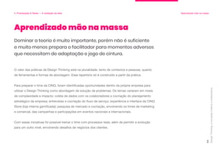 O valor das práticas de Design Thinking está na pluralidade, tanto de contextos e pessoas, quanto
de ferramentas e formas de abordagem. Esse repertório só é construído a partir da prática.
Para preparar o time da CINQ, foram identificadas oportunidades dentro da própria empresa para
utilizar o Design Thinking como abordagem de solução de problemas. Os temas variaram em níveis
de complexidade e impacto: coleta de dados com os colaboradores e cocriação do planejamento
estratégico da empresa; entrevistas e cocriação do fluxo de serviço; experiência e interface da CINQ
Store (loja interna gamificada); pesquisa de mercado e cocriação, envolvendo os times de marketing
e comercial, das campanhas e participações em eventos nacionais e internacionais.
Com essas iniciativas foi possível treinar o time com processos reais, além de permitir a evolução
para um outro nível, envolvendo desafios de negócios dos clientes.
Aprendizado mão na massa
Design
Thinking:
a
inovação
criativa
e
colaborativa
96
4. Prototipação & Testes — A validação da ideia Aprendizado mão na massa
Dominar a teoria é muito importante, porém não é suficiente
e muito menos prepara o facilitador para momentos adversos
que necessitam de adaptação e jogo de cintura.
 