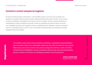 No mesmo formato proposto internamente, o time da CINQ começou a envolver mais os clientes com
sessões de cocriação. Esses encontros possuem objetivos benéficos para ambos os lados, como envolver
o cliente na realidade e necessidades dos usuários e não só do negócio. Alinhar a equipe entendendo as
necessidades do cliente e benefícios da solução. Alinhar as expectativas de ambos os lados, de acordo
com a realidade do projeto como orçamento, tempo e viabilidade técnica. Identificar e priorizar os esforços
com foco na entrega de valor. E, por fim, criar um sentimento de pertencimento na construção da solução,
engajando todos os envolvidos.
Construir e evoluir soluções de negócios
4. Prototipação & Testes — A validação da ideia Aprendizado mão na massa
“Um cenário muito comum são os clientes sonhadores, verdadeiros empreendedores,
que nos pedem ajuda para materializar aquilo que até então só existe em seus sonhos.
Neste caso, seria como construir uma ponte que liga dois extremos, sendo um lado o
conhecimento do facilitador e do outro as ideias do cliente. Esses casos são interessantes,
pois já vi sonhos se tornando um backlog de produto no fim do processo”.
Wesley Maffazzolli
Presales Analyst at CINQ
Design
Thinking:
a
inovação
criativa
e
colaborativa
98
Depoimento
 