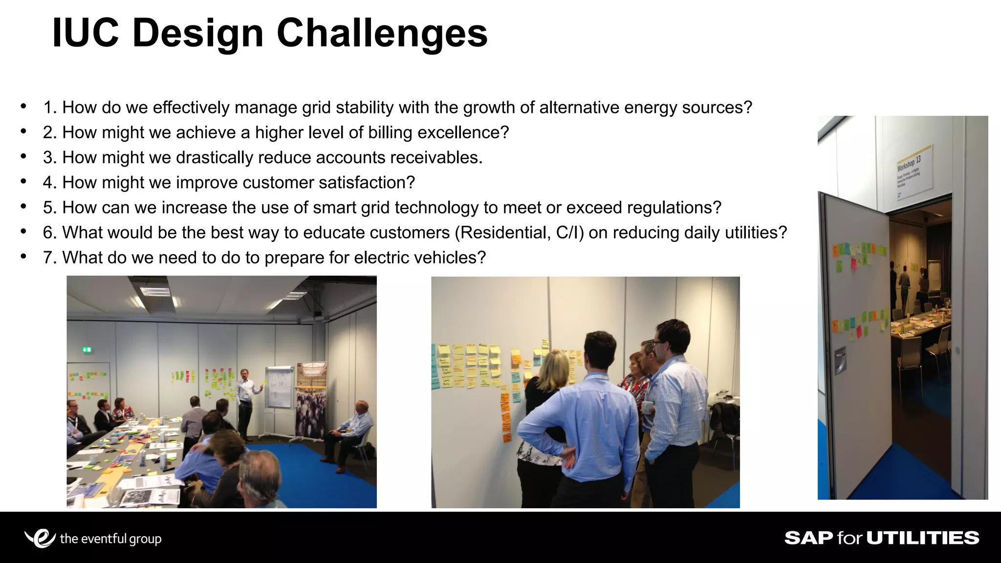 IUC Design Challenges
Slide 16
• 1. How do we effectively manage grid stability with the growth of alternative energy sources?
• 2. How might we achieve a higher level of billing excellence?
• 3. How might we drastically reduce accounts receivables.
• 4. How might we improve customer satisfaction?
• 5. How can we increase the use of smart grid technology to meet or exceed regulations?
• 6. What would be the best way to educate customers (Residential, C/I) on reducing daily utilities?
• 7. What do we need to do to prepare for electric vehicles?
 