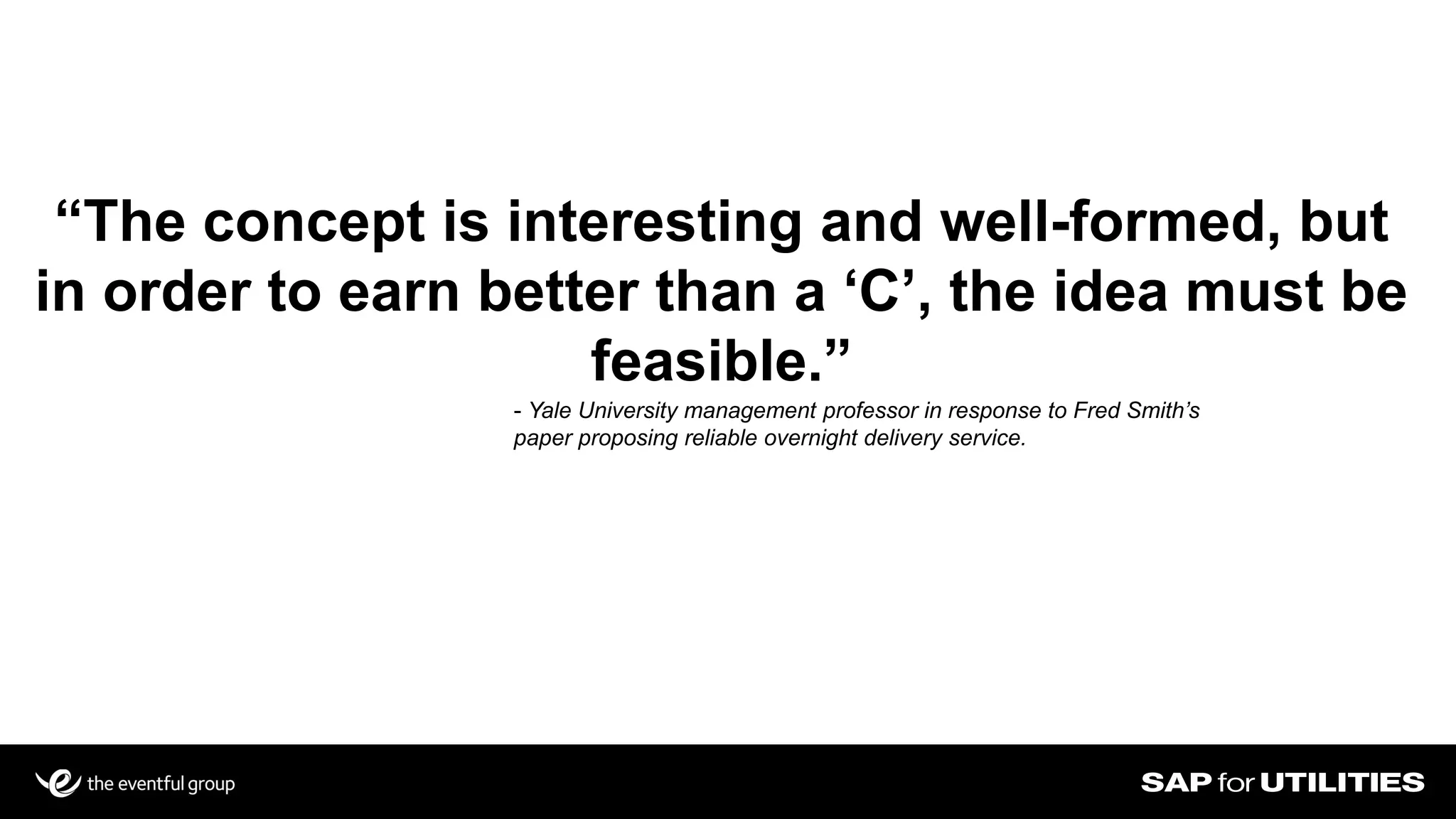 “The concept is interesting and well-formed, but
in order to earn better than a ‘C’, the idea must be
feasible.”
- Yale University management professor in response to Fred Smith’s
paper proposing reliable overnight delivery service.
 