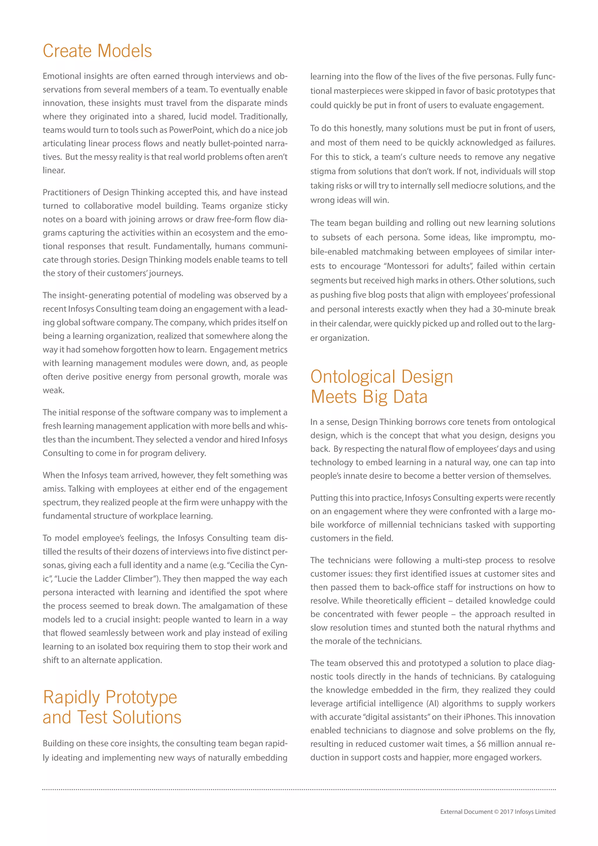 External Document © 2017 Infosys Limited
Create Models
Emotional insights are often earned through interviews and ob-
servations from several members of a team. To eventually enable
innovation, these insights must travel from the disparate minds
where they originated into a shared, lucid model. Traditionally,
teams would turn to tools such as PowerPoint, which do a nice job
articulating linear process flows and neatly bullet-pointed narra-
tives. But the messy reality is that real world problems often aren’t
linear.
Practitioners of Design Thinking accepted this, and have instead
turned to collaborative model building. Teams organize sticky
notes on a board with joining arrows or draw free-form flow dia-
grams capturing the activities within an ecosystem and the emo-
tional responses that result. Fundamentally, humans communi-
cate through stories. Design Thinking models enable teams to tell
the story of their customers’journeys.
The insight- generating potential of modeling was observed by a
recent Infosys Consulting team doing an engagement with a lead-
ing global software company.The company, which prides itself on
being a learning organization, realized that somewhere along the
way it had somehow forgotten how to learn. Engagement metrics
with learning management modules were down, and, as people
often derive positive energy from personal growth, morale was
weak.
The initial response of the software company was to implement a
fresh learning management application with more bells and whis-
tles than the incumbent. They selected a vendor and hired Infosys
Consulting to come in for program delivery.
When the Infosys team arrived, however, they felt something was
amiss. Talking with employees at either end of the engagement
spectrum, they realized people at the firm were unhappy with the
fundamental structure of workplace learning.
To model employee’s feelings, the Infosys Consulting team dis-
tilled the results of their dozens of interviews into five distinct per-
sonas, giving each a full identity and a name (e.g.“Cecilia the Cyn-
ic”, “Lucie the Ladder Climber”). They then mapped the way each
persona interacted with learning and identified the spot where
the process seemed to break down. The amalgamation of these
models led to a crucial insight: people wanted to learn in a way
that flowed seamlessly between work and play instead of exiling
learning to an isolated box requiring them to stop their work and
shift to an alternate application.
Rapidly Prototype
and Test Solutions
Building on these core insights, the consulting team began rapid-
ly ideating and implementing new ways of naturally embedding
learning into the flow of the lives of the five personas. Fully func-
tional masterpieces were skipped in favor of basic prototypes that
could quickly be put in front of users to evaluate engagement.
To do this honestly, many solutions must be put in front of users,
and most of them need to be quickly acknowledged as failures.
For this to stick, a team’ s culture needs to remove any negative
stigma from solutions that don’t work. If not, individuals will stop
taking risks or will try to internally sell mediocre solutions, and the
wrong ideas will win.
The team began building and rolling out new learning solutions
to subsets of each persona. Some ideas, like impromptu, mo-
bile-enabled matchmaking between employees of similar inter-
ests to encourage “Montessori for adults”, failed within certain
segments but received high marks in others. Other solutions, such
as pushing five blog posts that align with employees’professional
and personal interests exactly when they had a 30-minute break
in their calendar, were quickly picked up and rolled out to the larg-
er organization.
Ontological Design
Meets Big Data
In a sense, Design Thinking borrows core tenets from ontological
design, which is the concept that what you design, designs you
back. By respecting the natural flow of employees’days and using
technology to embed learning in a natural way, one can tap into
people’s innate desire to become a better version of themselves.
Putting this into practice, Infosys Consulting experts were recently
on an engagement where they were confronted with a large mo-
bile workforce of millennial technicians tasked with supporting
customers in the field.
The technicians were following a multi-step process to resolve
customer issues: they first identified issues at customer sites and
then passed them to back-office staff for instructions on how to
resolve. While theoretically efficient – detailed knowledge could
be concentrated with fewer people – the approach resulted in
slow resolution times and stunted both the natural rhythms and
the morale of the technicians.
The team observed this and prototyped a solution to place diag-
nostic tools directly in the hands of technicians. By cataloguing
the knowledge embedded in the firm, they realized they could
leverage artificial intelligence (AI) algorithms to supply workers
with accurate “digital assistants”on their iPhones. This innovation
enabled technicians to diagnose and solve problems on the fly,
resulting in reduced customer wait times, a $6 million annual re-
duction in support costs and happier, more engaged workers.
 