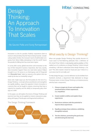 External Document © 2017 Infosys Limited
Innovation is a bit of a paradox. Publicly, corporations claim to
excel at it. But privately, they fret they’re doing it poorly. Compli-
cating matters further, the incessant march of well-funded com-
panies from Silicon Valley attempting to “eat the world” means
the penalty for falling short has never been higher.
In survey after survey, global executives rank innovation at the
top of their long-term business imperatives. But how, exactly,
does innovation happen? Does one need what Jackson Pollack
brought to an 18’ canvas or, as Hemingway said of Fitzgerald
in A Moveable Feast, “talent as natural as the pattern that was
made by the dust on a butterfly’s wings?”
Steve Jobs might argue yes. But fortunately for the rest of us,
Design Thinking - a concept whose practitioners and evangelists
are rapidly swelling - argues the opposite. It claims innovation is
a process that can be taught to anyone, assuming they have a
capacity for empathy and the ability to temporarily place their
ego on a shelf.
In this paper, we will explore the tenets of Design Thinking and
examine how they can be applied at mature corporations grap-
pling with legacy IT landscapes and fragmented workforces.
Design
Thinking:
An Approach
To Innovation
That Scales
- By Gaurav Palta and Suraj Ramaprasad -
CONSULTING
What exactly is Design Thinking?
When one googles ‘Design Thinking’, they quickly discover it’s
much easier to find flattering platitudes than a definition of
the actual thing. Indeed, as one teacher said to another as they
walked out of a conference on Design Thinking, “I think I missed
something. I still don’t understand what design thinking is. Do
you?” The other teacher shook her head and said, “I think it’s a
curriculum, but I’m not really sure.”
To help bridge the gap, a concise definition can be distilled from
Stanford’s d.school, a department fully dedicated to Design
Thinking’s tenets. In short, Design Thinking is an iterative process
with five basic components:
1.	 Choose a target set of users and explore the 		
	 emotional basis of their experiences
	 (i.e. empathize)
2.	 Create models to define and explain these
	experiences
3.	 Brainstorm solutions with the potential to		
	 improve these experiences
4.	 Rapidly prototype these solutions, exhibiting 	
	 thoughtful restraint
5.	 Test the solutions, promoting the good ones 		
	 and eliminating the bad ones
Source: http://dschool.stanford.edu/dgift/
EMPATHIZE
PROTOTYPEDEFINE
TEST
IDEATE
The Design Thinking Framework
 