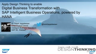 Apply Design Thinking to enable
Digital Business Transformation with
SAP Intelligent Business Operations, powered by
HANA
Dr. Harsh Jegadeesan
Chief Product Owner
Intelligent Business Operations
SAP SE, Walldorf
@harshjegadeesan
 