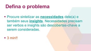 Defina o problema 
 Procure sintetizar as necessidades dele(a) e 
também seus insights. Necessidades precisam 
ser verbos e insights são descobertas-chave a 
serem consideradas. 
 3 min!! 
 