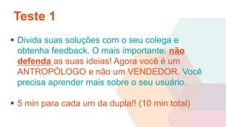 Teste 1 
 Divida suas soluções com o seu colega e 
obtenha feedback. O mais importante: não 
defenda as suas ideias! Agora você é um 
ANTROPÓLOGO e não um VENDEDOR. Você 
precisa aprender mais sobre o seu usuário. 
 5 min para cada um da dupla!! (10 min total) 
 