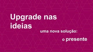 Upgrade nas 
ideias 
uma nova solução: 
o presente 
 