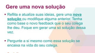 Gere uma nova solução 
 Reflita e atualize suas ideias, gere uma nova 
solução ou modifique alguma anterior. Tenha 
como base o novo feedback que o seu colega 
lhe deu. Foque em gerar uma só solução dessa 
vez. 
 Pergunte a si mesmo como essa solução se 
encaixa na vida do seu colega. 
 3 min!! 
 