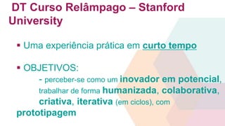 DT Curso Relâmpago – Stanford 
University 
 Uma experiência prática em curto tempo 
 OBJETIVOS: 
- perceber-se como um inovador em potencial, 
trabalhar de forma humanizada, colaborativa, 
criativa, iterativa (em ciclos), com 
prototipagem 
 